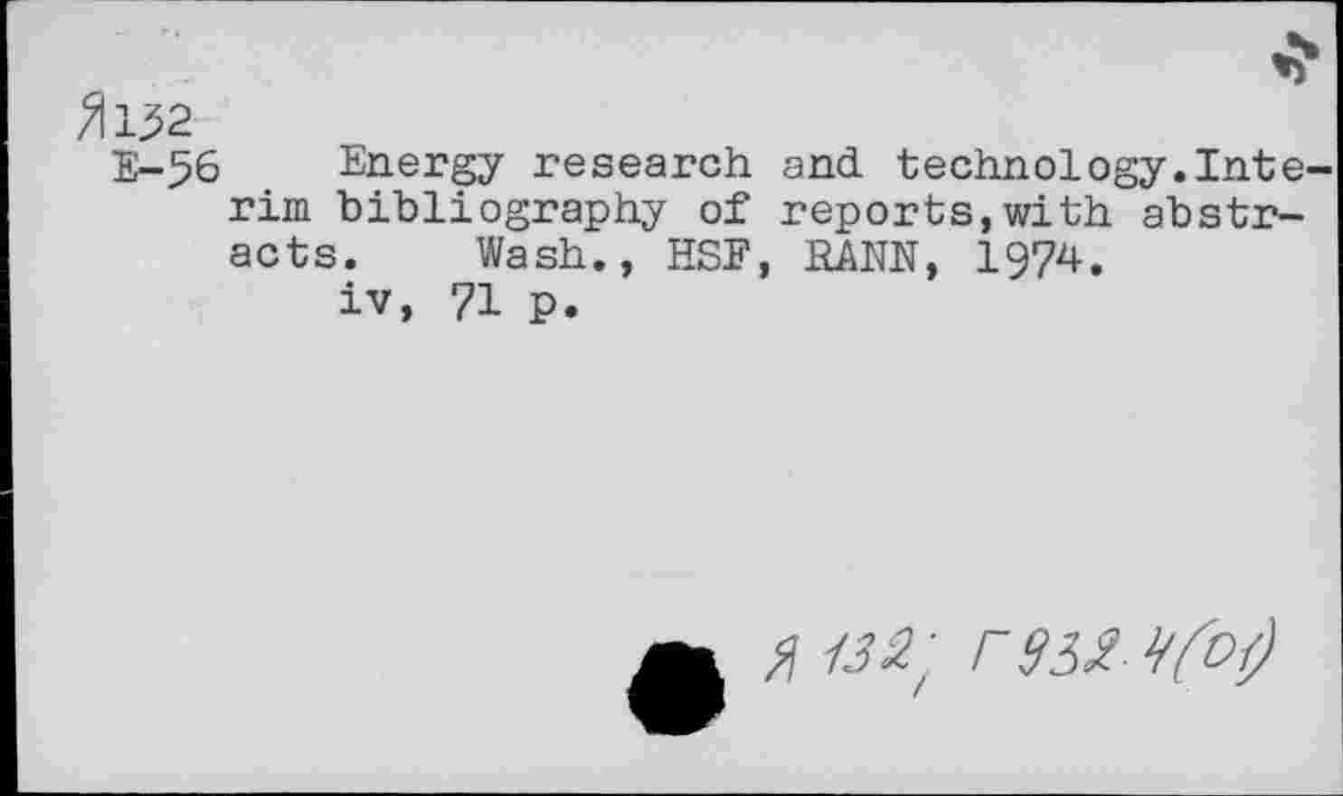 ﻿^152
E-56 Energy research and technology.Inte rim bibliography of reports,with abstracts. Wash., HSE, RANN, 1974.
iv, 71 p.
$ 132' F 932 9fO()